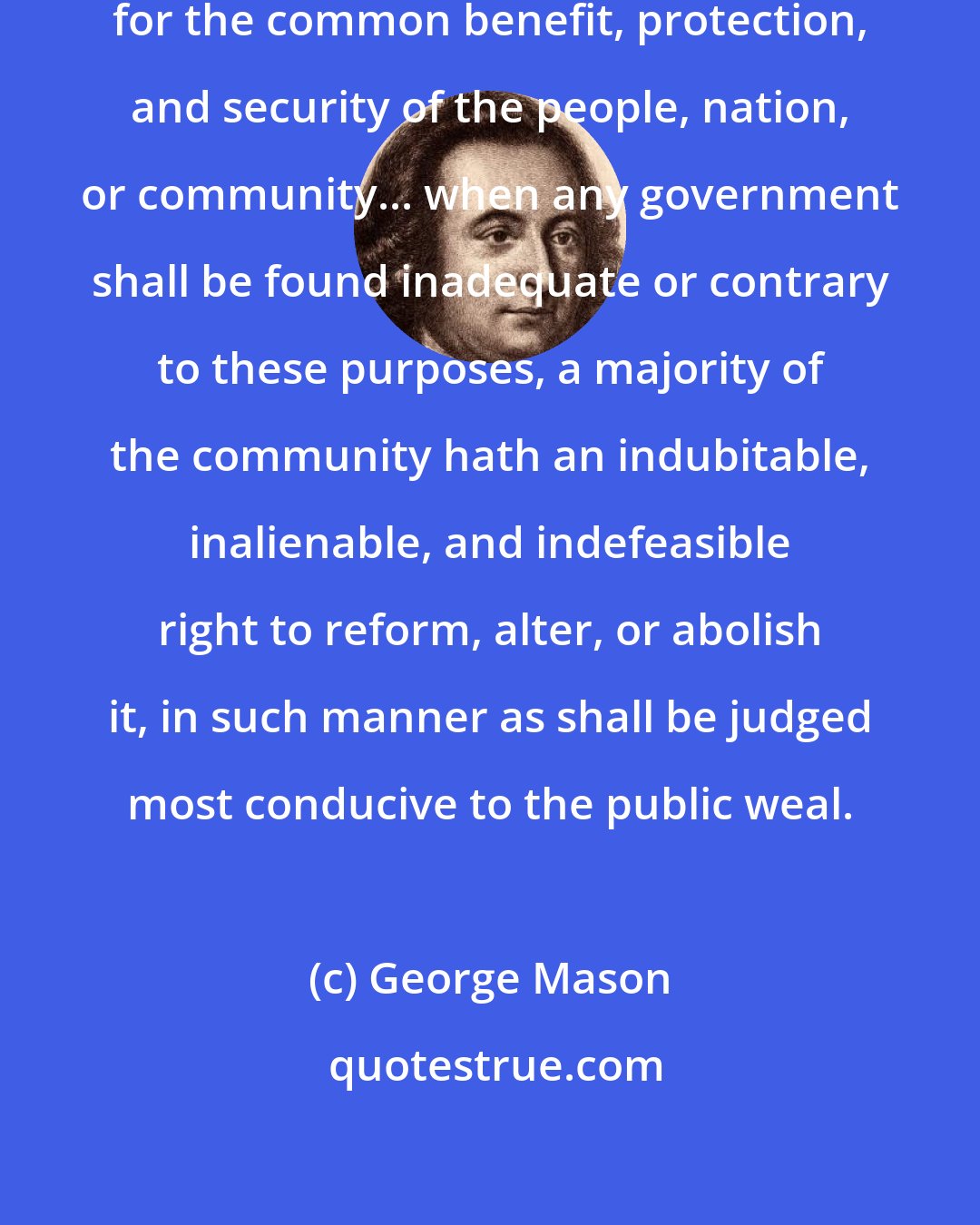 George Mason: Government is, or ought to be instituted for the common benefit, protection, and security of the people, nation, or community... when any government shall be found inadequate or contrary to these purposes, a majority of the community hath an indubitable, inalienable, and indefeasible right to reform, alter, or abolish it, in such manner as shall be judged most conducive to the public weal.