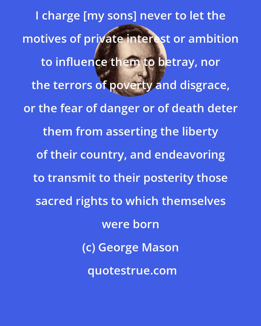 George Mason: I charge [my sons] never to let the motives of private interest or ambition to influence them to betray, nor the terrors of poverty and disgrace, or the fear of danger or of death deter them from asserting the liberty of their country, and endeavoring to transmit to their posterity those sacred rights to which themselves were born