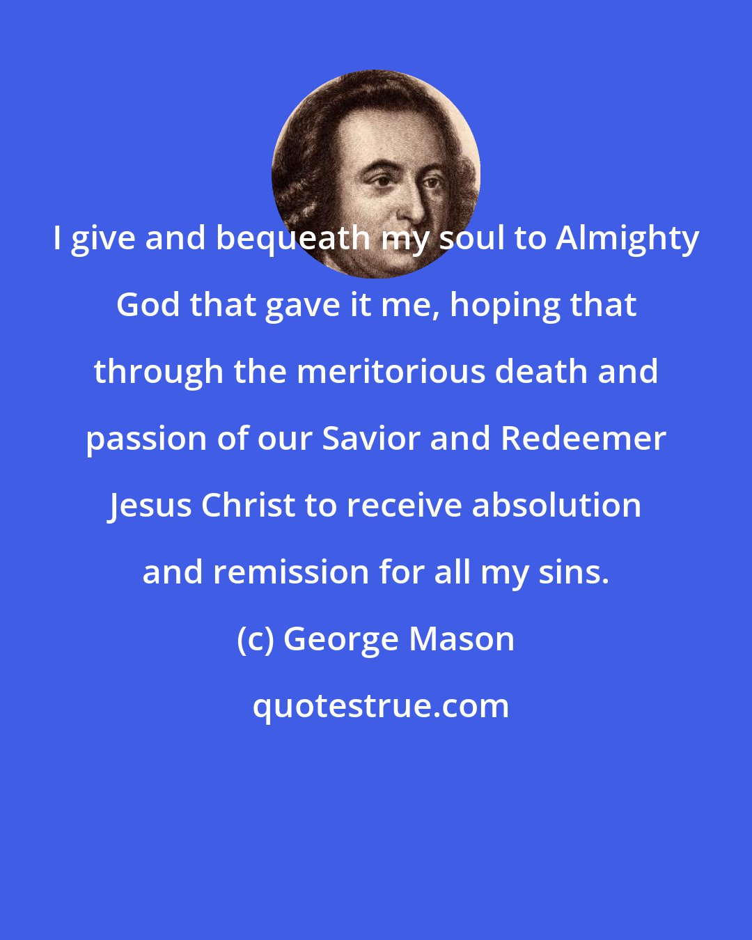 George Mason: I give and bequeath my soul to Almighty God that gave it me, hoping that through the meritorious death and passion of our Savior and Redeemer Jesus Christ to receive absolution and remission for all my sins.