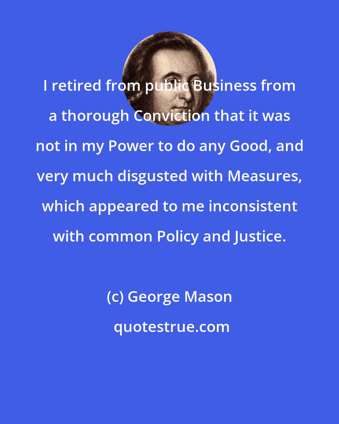 George Mason: I retired from public Business from a thorough Conviction that it was not in my Power to do any Good, and very much disgusted with Measures, which appeared to me inconsistent with common Policy and Justice.