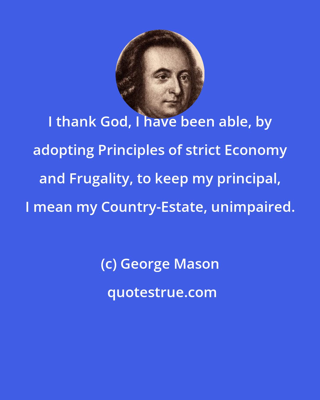 George Mason: I thank God, I have been able, by adopting Principles of strict Economy and Frugality, to keep my principal, I mean my Country-Estate, unimpaired.