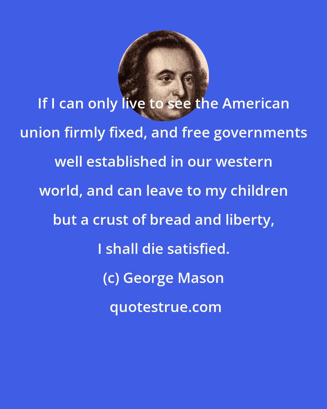 George Mason: If I can only live to see the American union firmly fixed, and free governments well established in our western world, and can leave to my children but a crust of bread and liberty, I shall die satisfied.