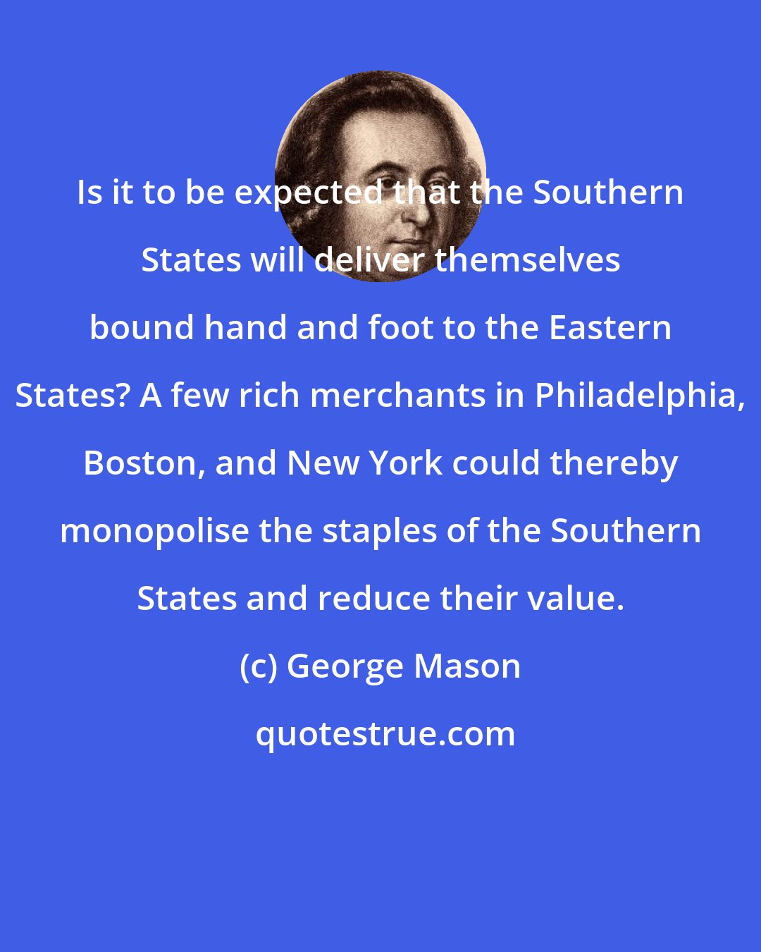 George Mason: Is it to be expected that the Southern States will deliver themselves bound hand and foot to the Eastern States? A few rich merchants in Philadelphia, Boston, and New York could thereby monopolise the staples of the Southern States and reduce their value.