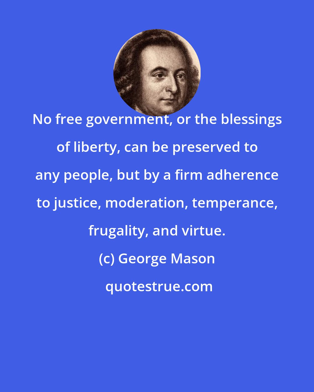 George Mason: No free government, or the blessings of liberty, can be preserved to any people, but by a firm adherence to justice, moderation, temperance, frugality, and virtue.