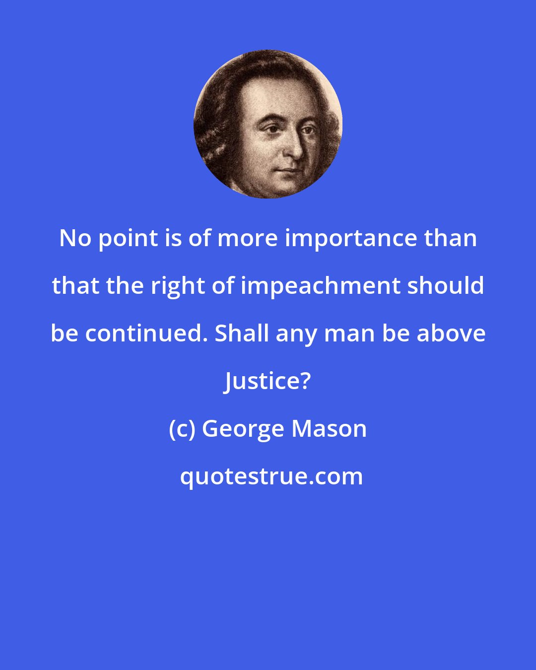 George Mason: No point is of more importance than that the right of impeachment should be continued. Shall any man be above Justice?