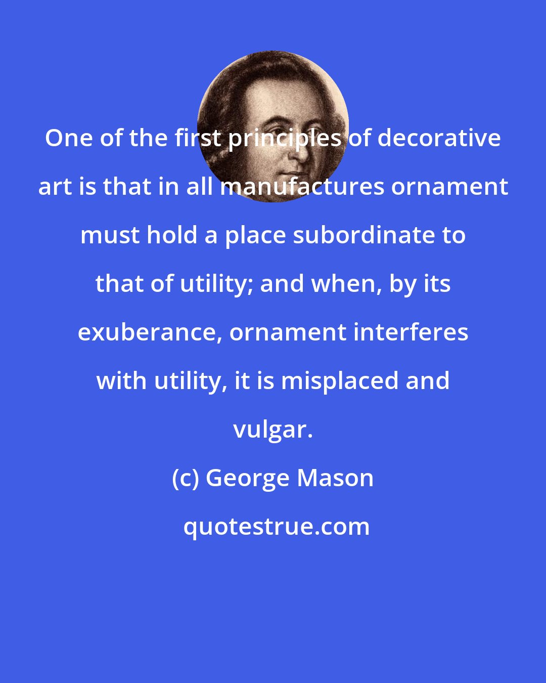 George Mason: One of the first principles of decorative art is that in all manufactures ornament must hold a place subordinate to that of utility; and when, by its exuberance, ornament interferes with utility, it is misplaced and vulgar.