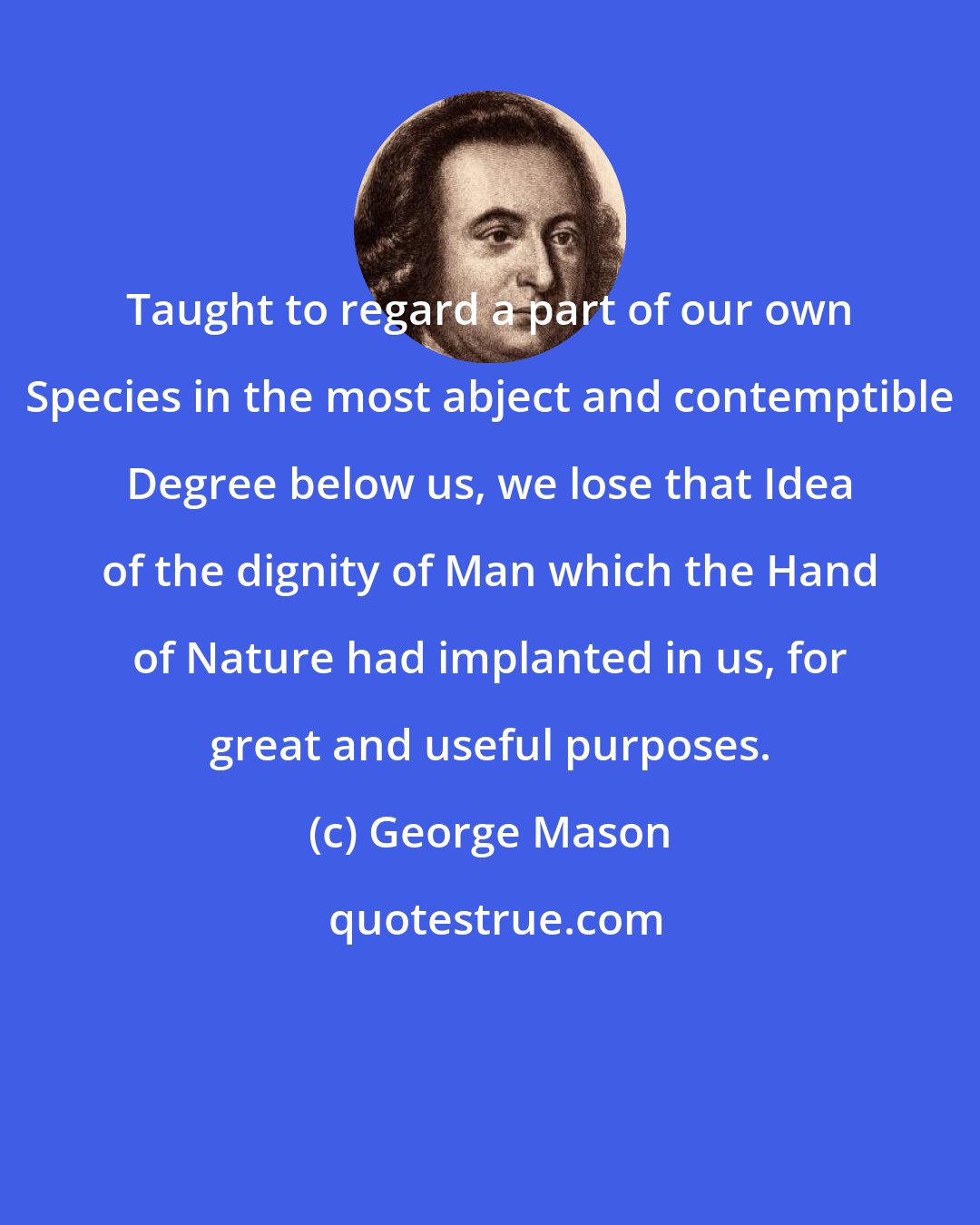 George Mason: Taught to regard a part of our own Species in the most abject and contemptible Degree below us, we lose that Idea of the dignity of Man which the Hand of Nature had implanted in us, for great and useful purposes.