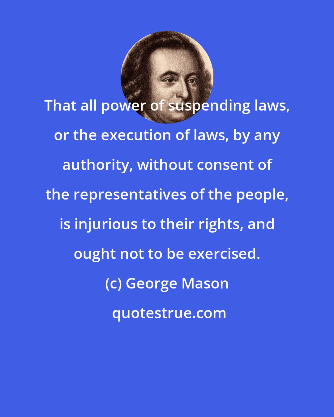 George Mason: That all power of suspending laws, or the execution of laws, by any authority, without consent of the representatives of the people, is injurious to their rights, and ought not to be exercised.