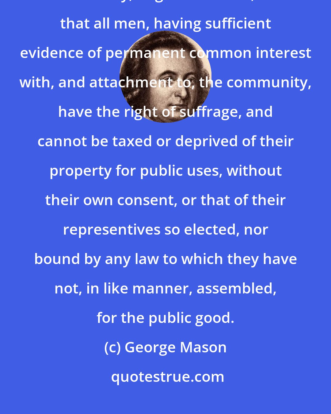 George Mason: That elections of members to serve as representatives of the people, in assembly, ought to be free; and that all men, having sufficient evidence of permanent common interest with, and attachment to, the community, have the right of suffrage, and cannot be taxed or deprived of their property for public uses, without their own consent, or that of their representives so elected, nor bound by any law to which they have not, in like manner, assembled, for the public good.