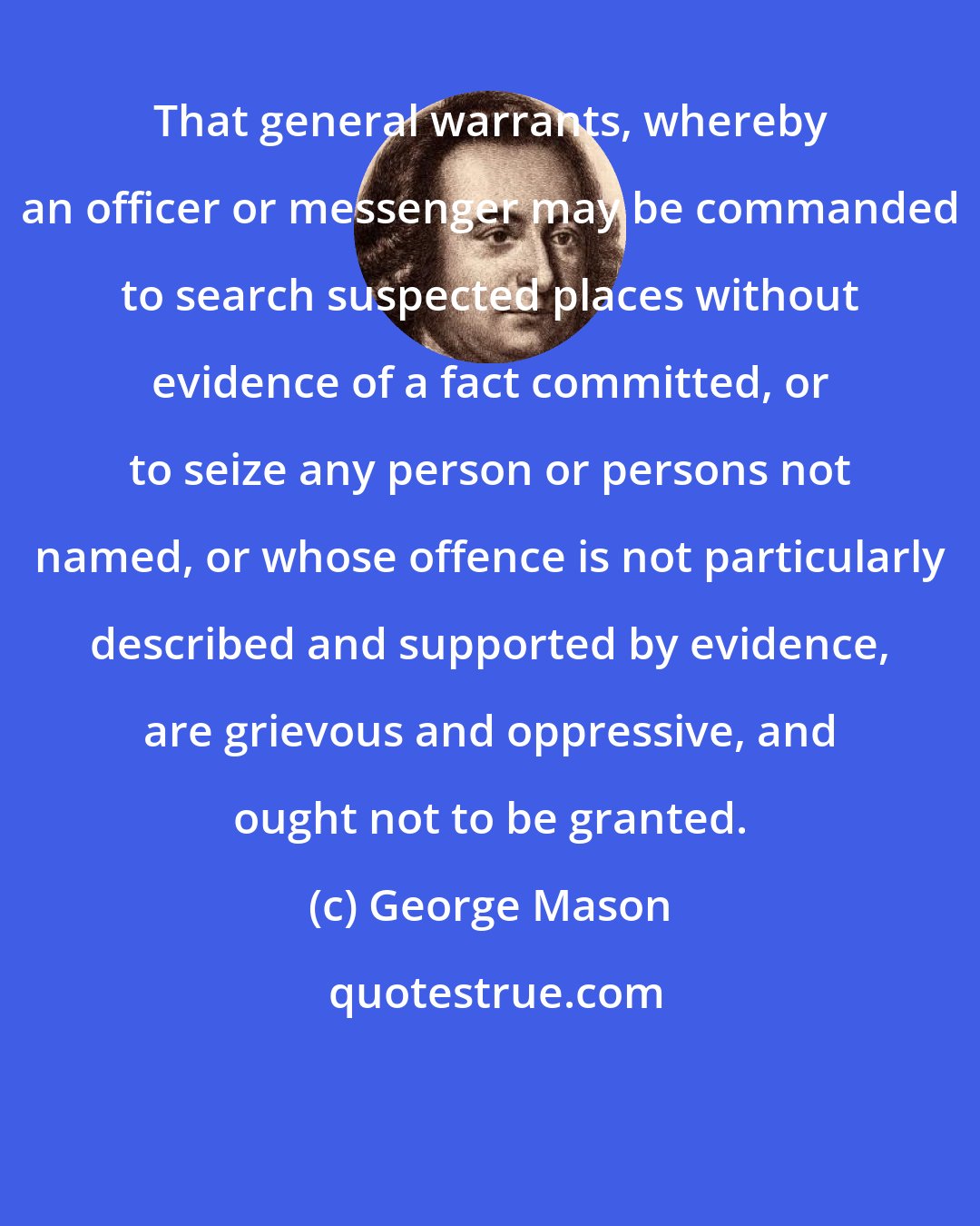 George Mason: That general warrants, whereby an officer or messenger may be commanded to search suspected places without evidence of a fact committed, or to seize any person or persons not named, or whose offence is not particularly described and supported by evidence, are grievous and oppressive, and ought not to be granted.