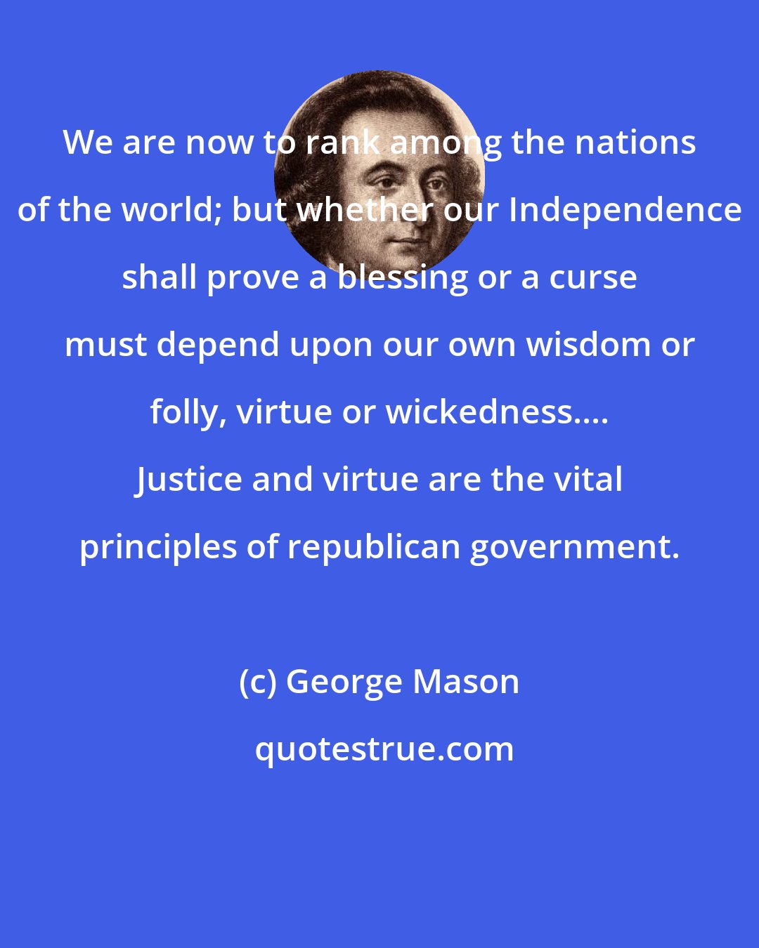 George Mason: We are now to rank among the nations of the world; but whether our Independence shall prove a blessing or a curse must depend upon our own wisdom or folly, virtue or wickedness.... Justice and virtue are the vital principles of republican government.