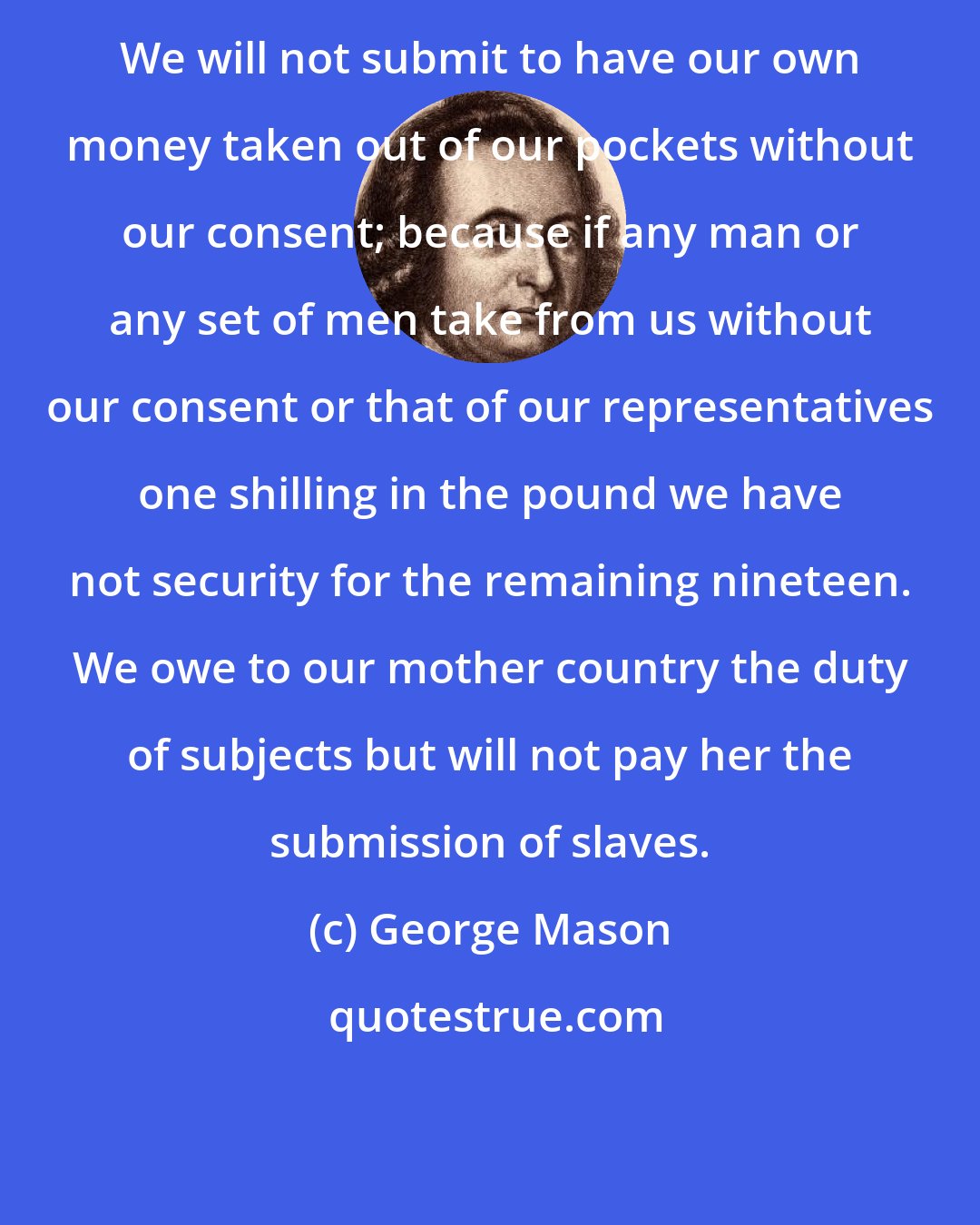 George Mason: We will not submit to have our own money taken out of our pockets without our consent; because if any man or any set of men take from us without our consent or that of our representatives one shilling in the pound we have not security for the remaining nineteen. We owe to our mother country the duty of subjects but will not pay her the submission of slaves.