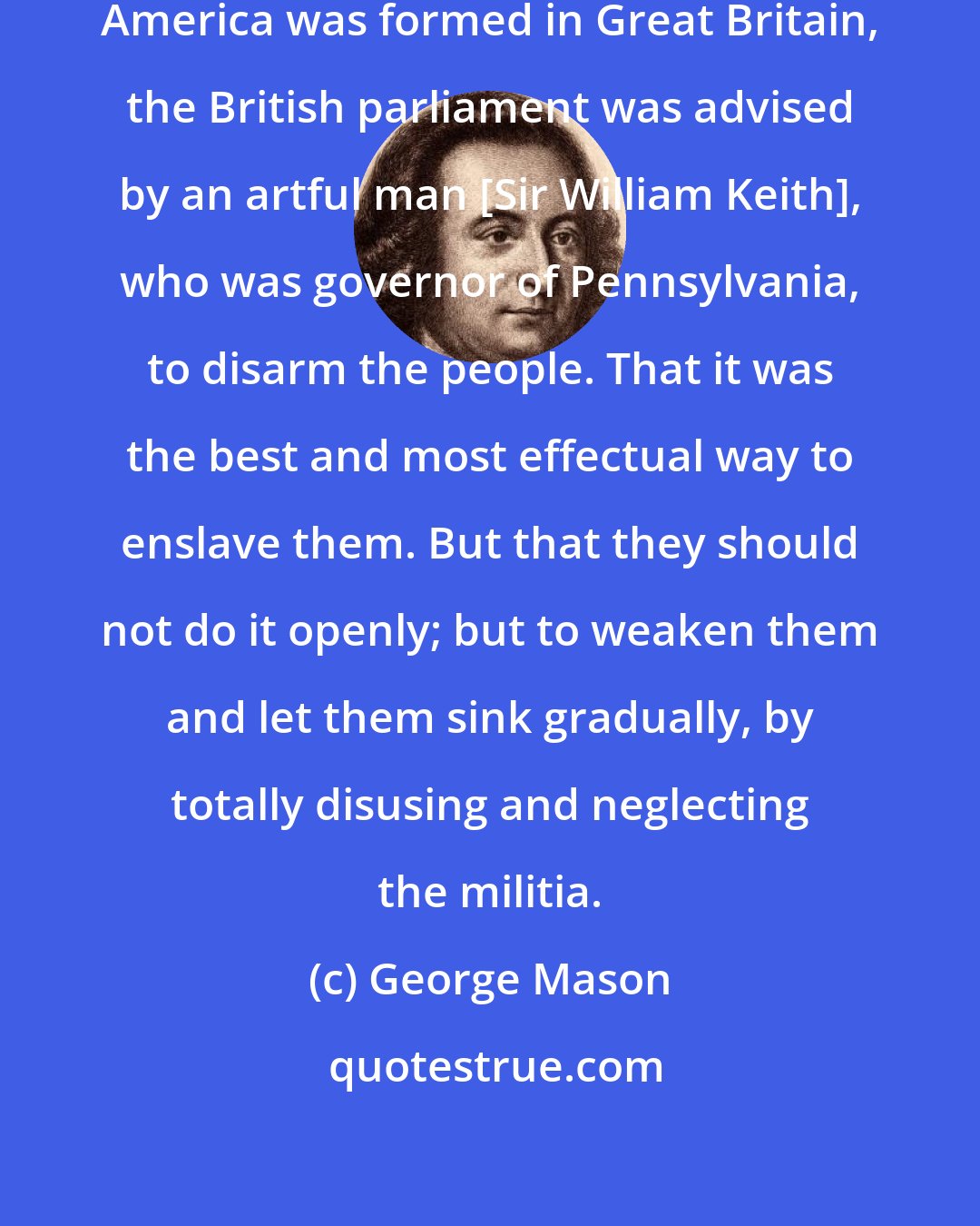 George Mason: When the resolution of enslaving America was formed in Great Britain, the British parliament was advised by an artful man [Sir William Keith], who was governor of Pennsylvania, to disarm the people. That it was the best and most effectual way to enslave them. But that they should not do it openly; but to weaken them and let them sink gradually, by totally disusing and neglecting the militia.