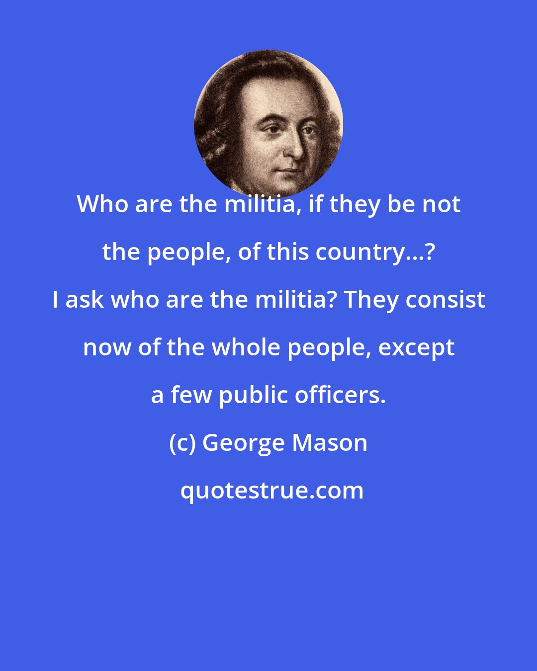 George Mason: Who are the militia, if they be not the people, of this country...? I ask who are the militia? They consist now of the whole people, except a few public officers.