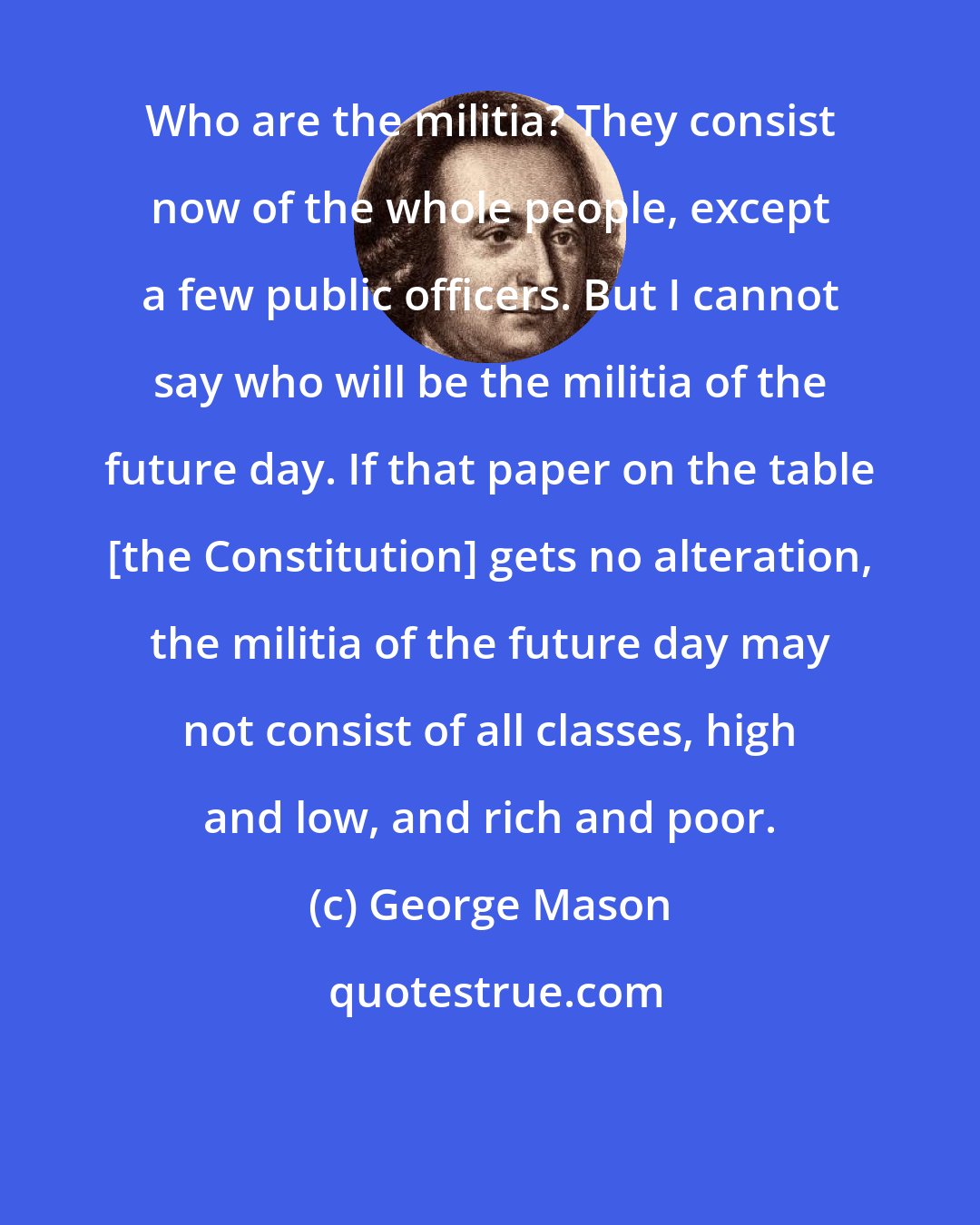 George Mason: Who are the militia? They consist now of the whole people, except a few public officers. But I cannot say who will be the militia of the future day. If that paper on the table [the Constitution] gets no alteration, the militia of the future day may not consist of all classes, high and low, and rich and poor.