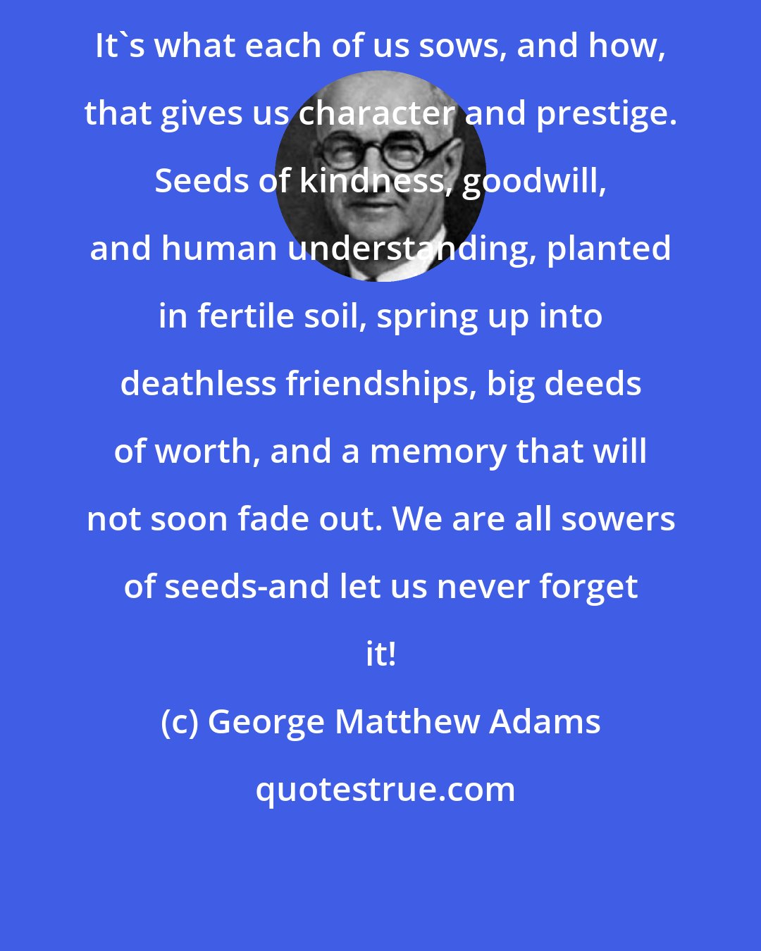 George Matthew Adams: It's what each of us sows, and how, that gives us character and prestige. Seeds of kindness, goodwill, and human understanding, planted in fertile soil, spring up into deathless friendships, big deeds of worth, and a memory that will not soon fade out. We are all sowers of seeds-and let us never forget it!