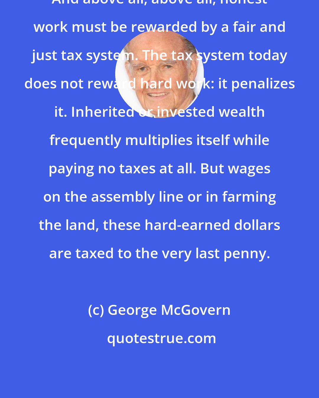 George McGovern: And above all, above all, honest work must be rewarded by a fair and just tax system. The tax system today does not reward hard work: it penalizes it. Inherited or invested wealth frequently multiplies itself while paying no taxes at all. But wages on the assembly line or in farming the land, these hard-earned dollars are taxed to the very last penny.