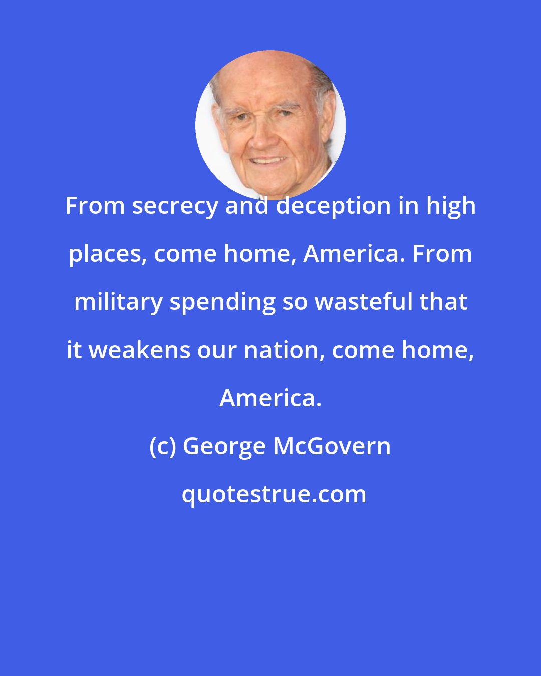 George McGovern: From secrecy and deception in high places, come home, America. From military spending so wasteful that it weakens our nation, come home, America.