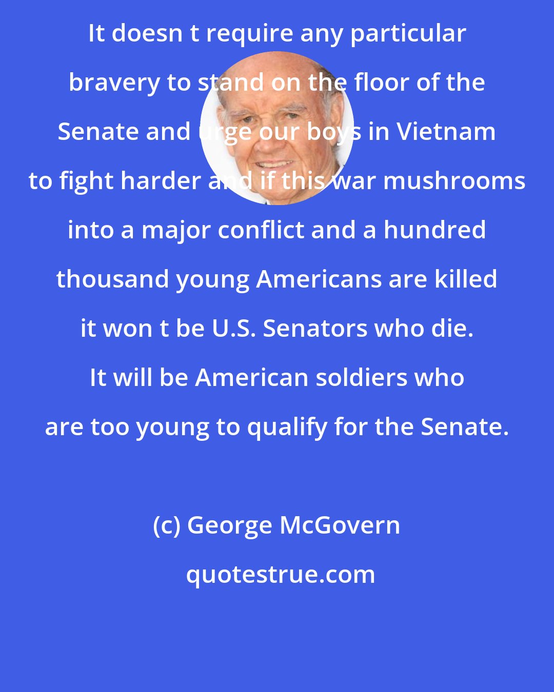 George McGovern: It doesn t require any particular bravery to stand on the floor of the Senate and urge our boys in Vietnam to fight harder and if this war mushrooms into a major conflict and a hundred thousand young Americans are killed it won t be U.S. Senators who die. It will be American soldiers who are too young to qualify for the Senate.