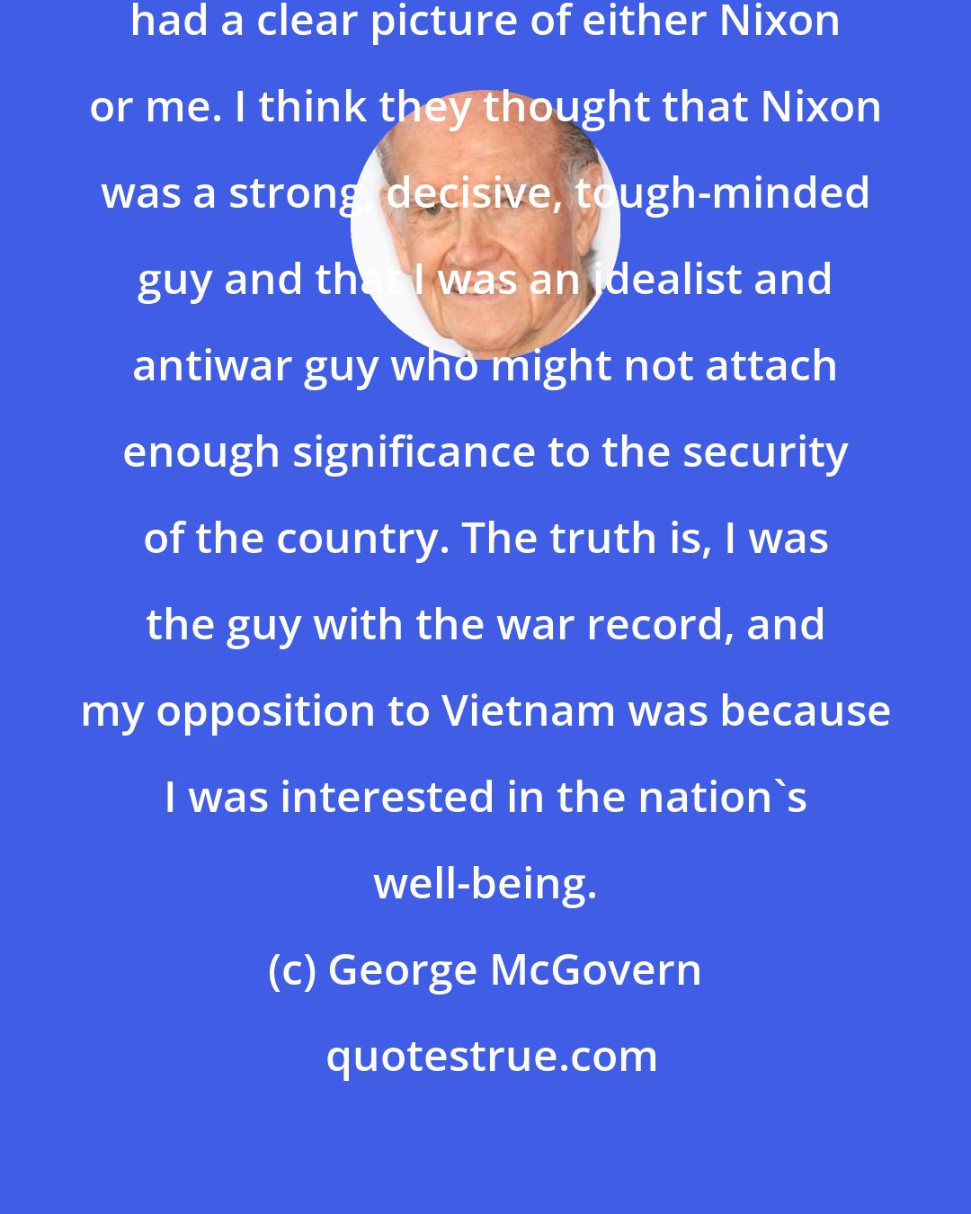 George McGovern: I don't think the American people had a clear picture of either Nixon or me. I think they thought that Nixon was a strong, decisive, tough-minded guy and that I was an idealist and antiwar guy who might not attach enough significance to the security of the country. The truth is, I was the guy with the war record, and my opposition to Vietnam was because I was interested in the nation's well-being.