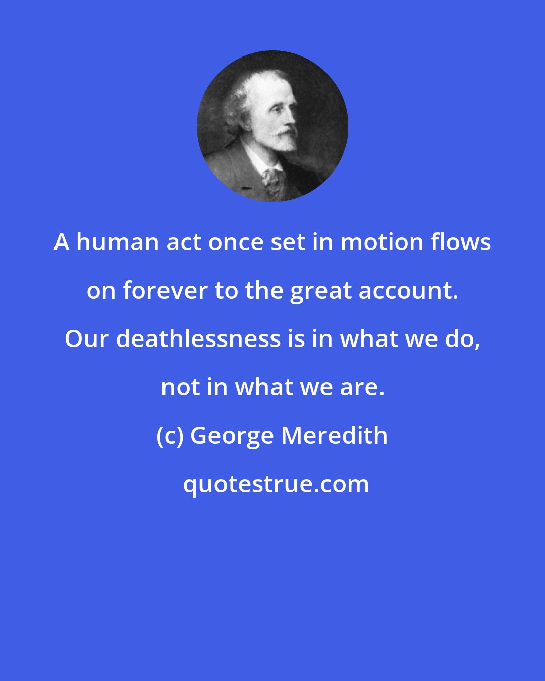 George Meredith: A human act once set in motion flows on forever to the great account. Our deathlessness is in what we do, not in what we are.