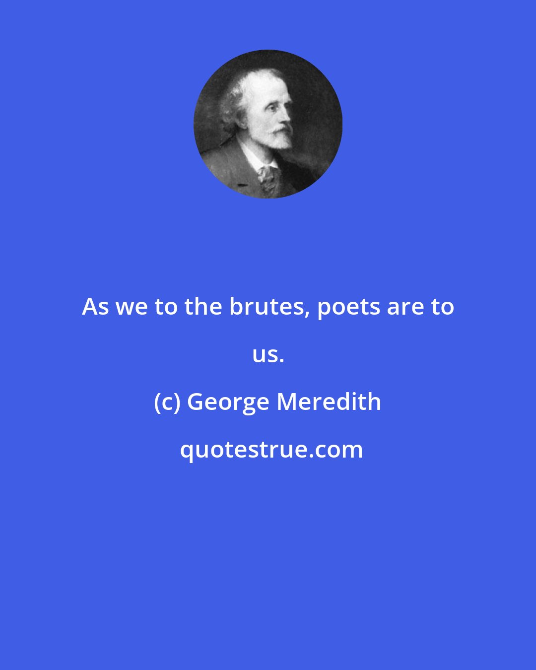 George Meredith: As we to the brutes, poets are to us.