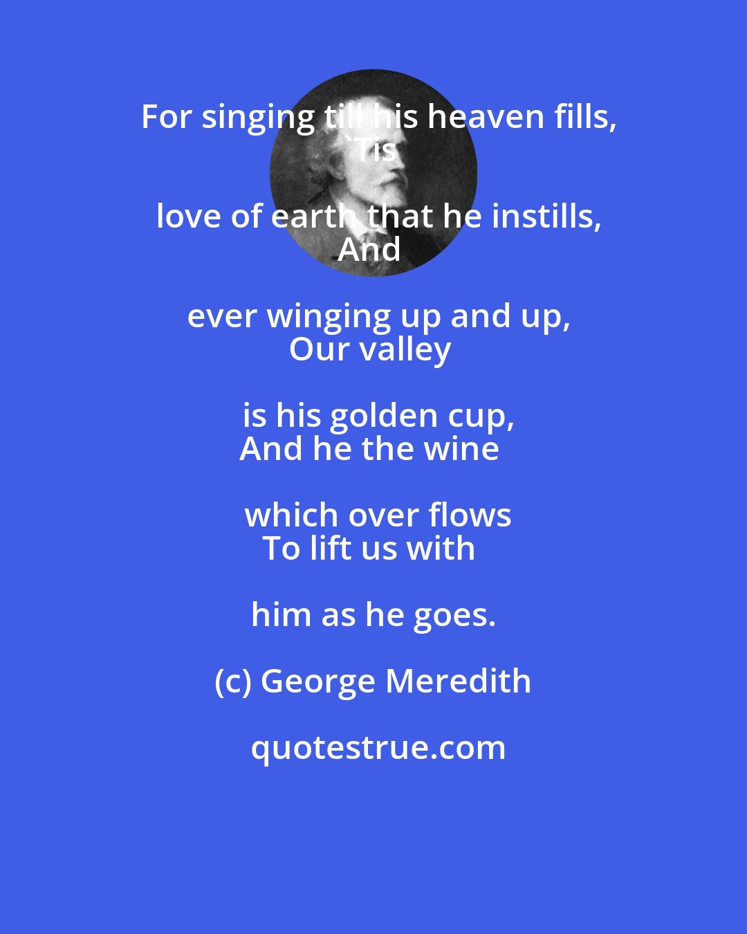 George Meredith: For singing till his heaven fills,
'Tis love of earth that he instills,
And ever winging up and up,
Our valley is his golden cup,
And he the wine which over flows
To lift us with him as he goes.