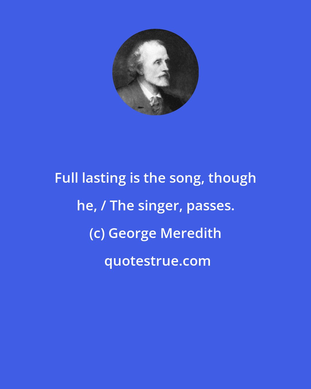 George Meredith: Full lasting is the song, though he, / The singer, passes.