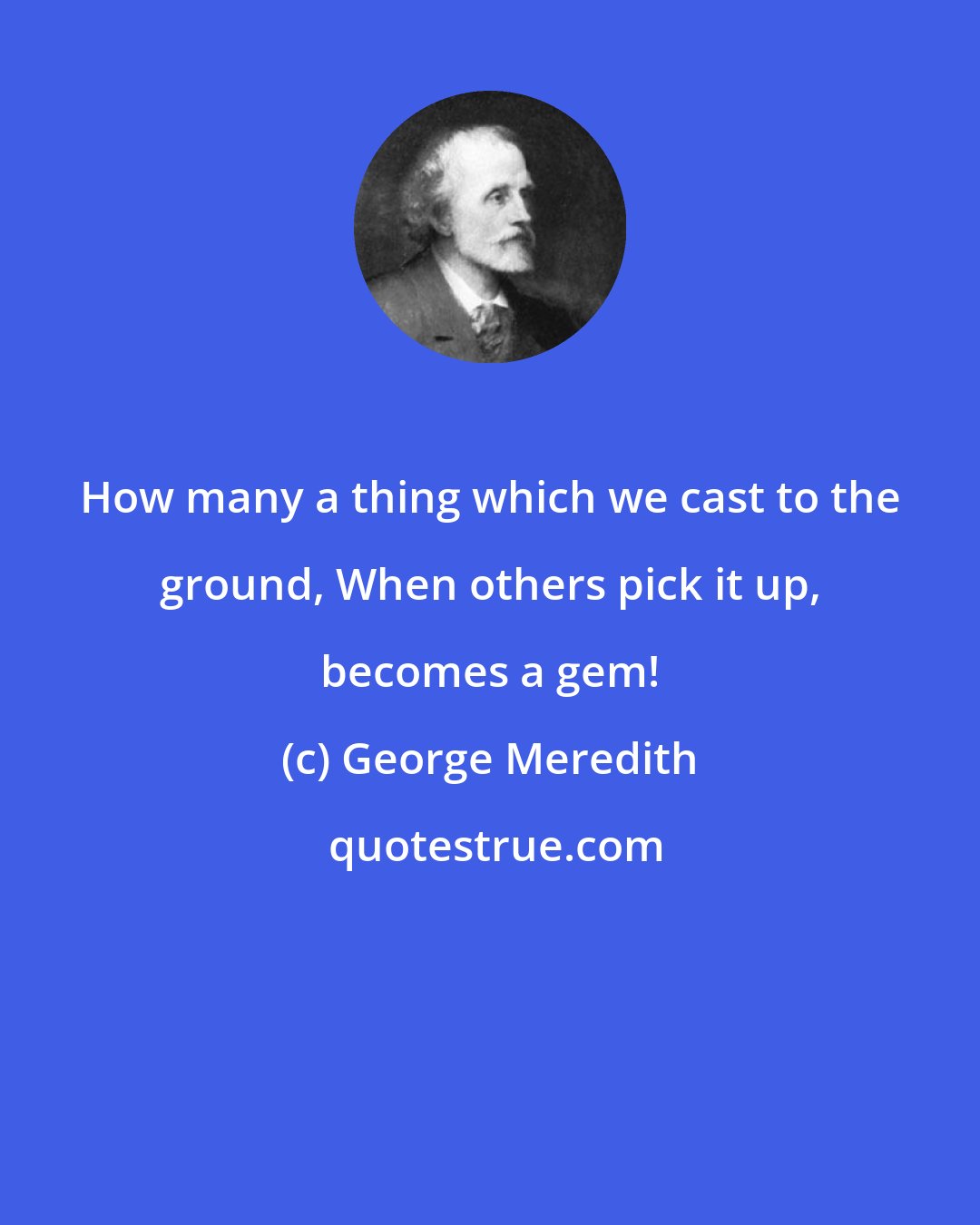 George Meredith: How many a thing which we cast to the ground, When others pick it up, becomes a gem!