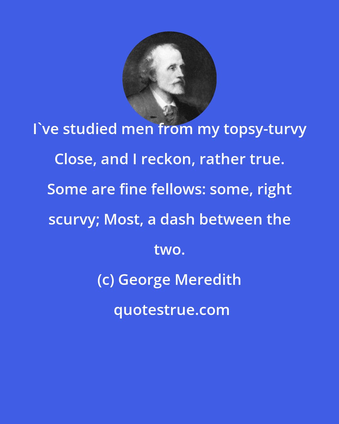 George Meredith: I've studied men from my topsy-turvy Close, and I reckon, rather true. Some are fine fellows: some, right scurvy; Most, a dash between the two.