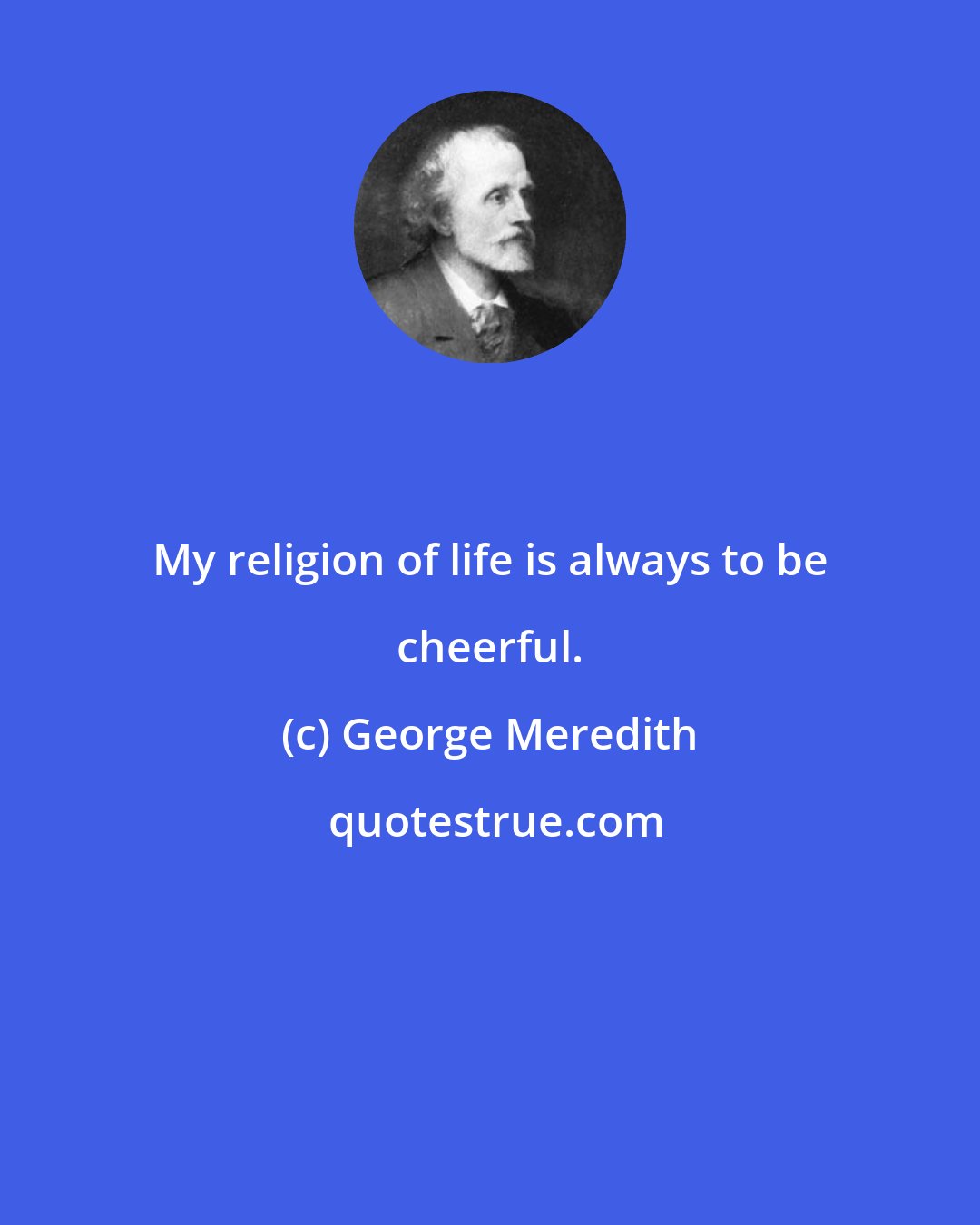 George Meredith: My religion of life is always to be cheerful.