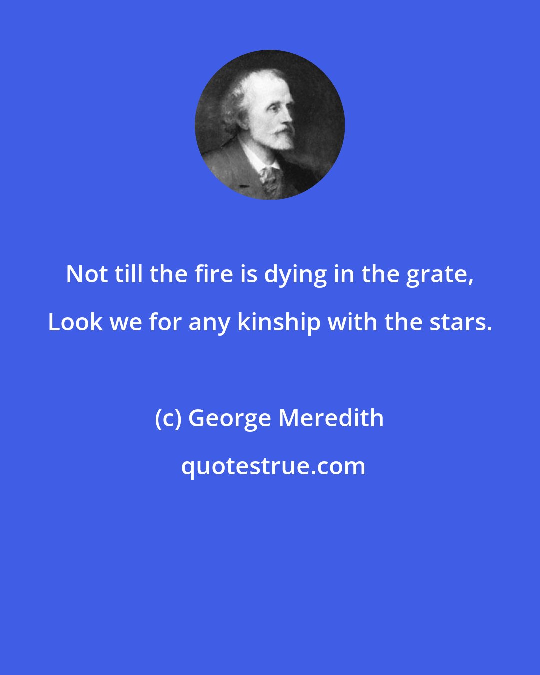 George Meredith: Not till the fire is dying in the grate, Look we for any kinship with the stars.