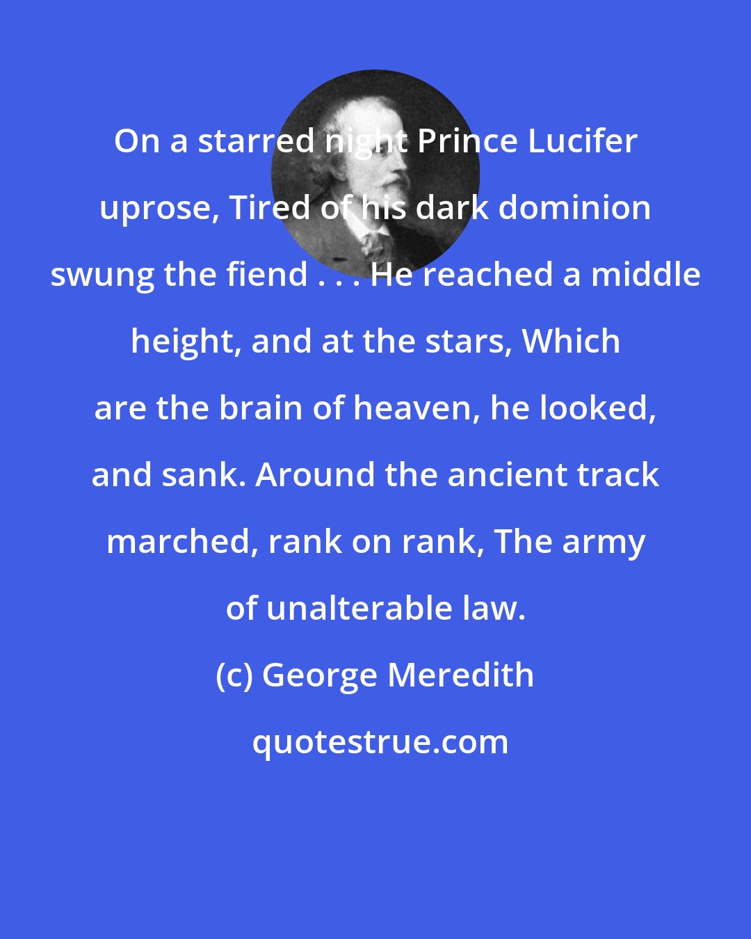 George Meredith: On a starred night Prince Lucifer uprose, Tired of his dark dominion swung the fiend . . . He reached a middle height, and at the stars, Which are the brain of heaven, he looked, and sank. Around the ancient track marched, rank on rank, The army of unalterable law.