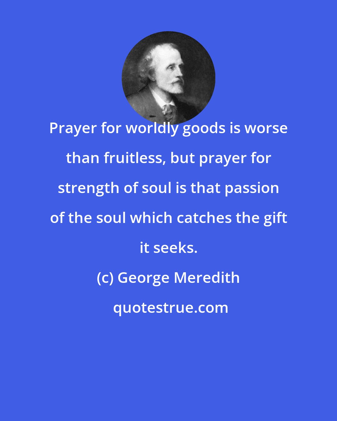 George Meredith: Prayer for worldly goods is worse than fruitless, but prayer for strength of soul is that passion of the soul which catches the gift it seeks.