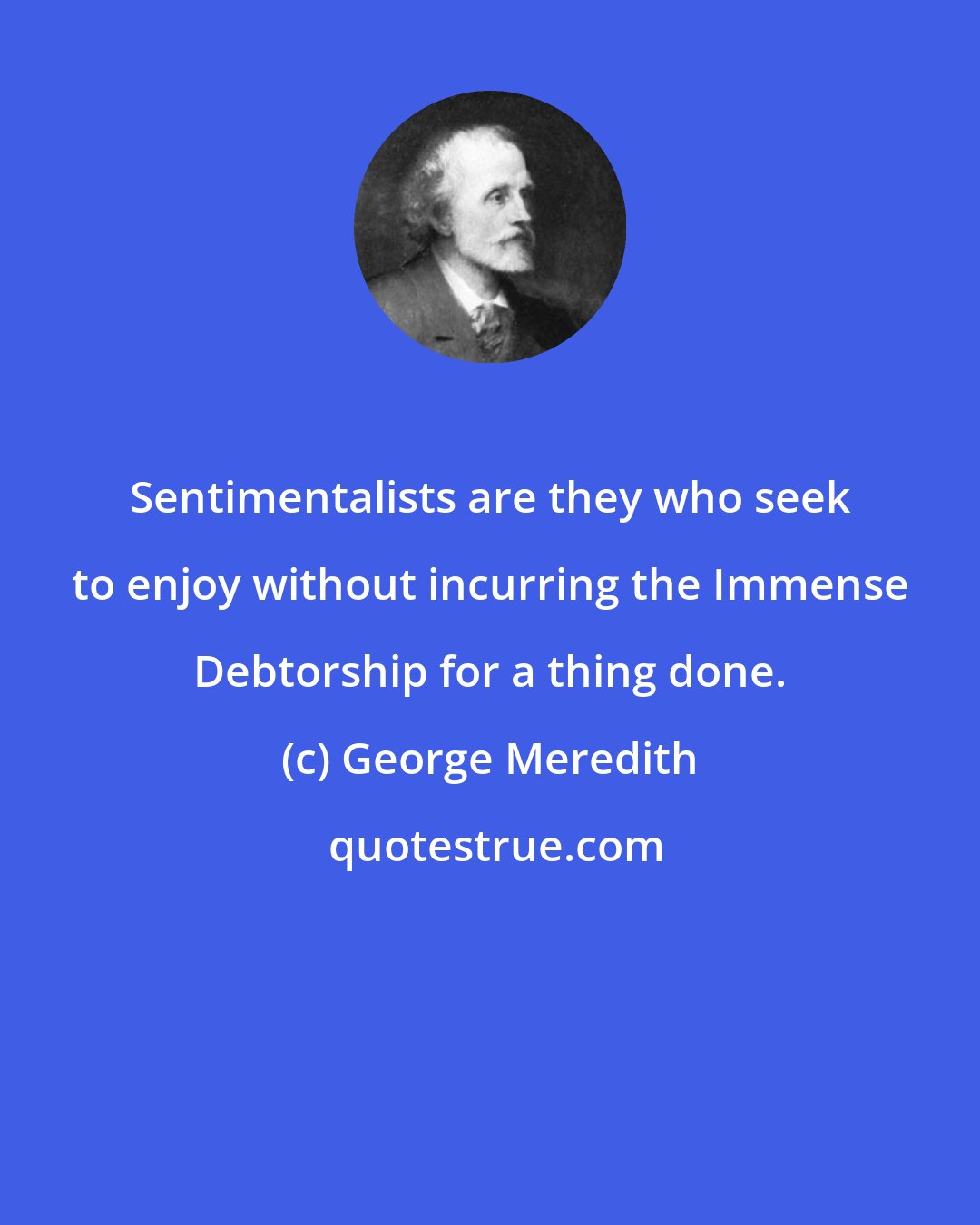 George Meredith: Sentimentalists are they who seek to enjoy without incurring the Immense Debtorship for a thing done.