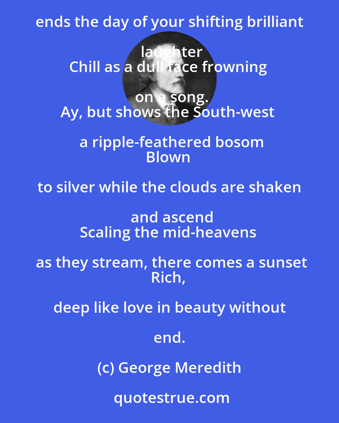 George Meredith: Sunrays, leaning on our southern hills and lighting
Wild cloud-mountains that drag the hills along,
Oft ends the day of your shifting brilliant laughter
Chill as a dull face frowning on a song.
Ay, but shows the South-west a ripple-feathered bosom
Blown to silver while the clouds are shaken and ascend
Scaling the mid-heavens as they stream, there comes a sunset
Rich, deep like love in beauty without end.