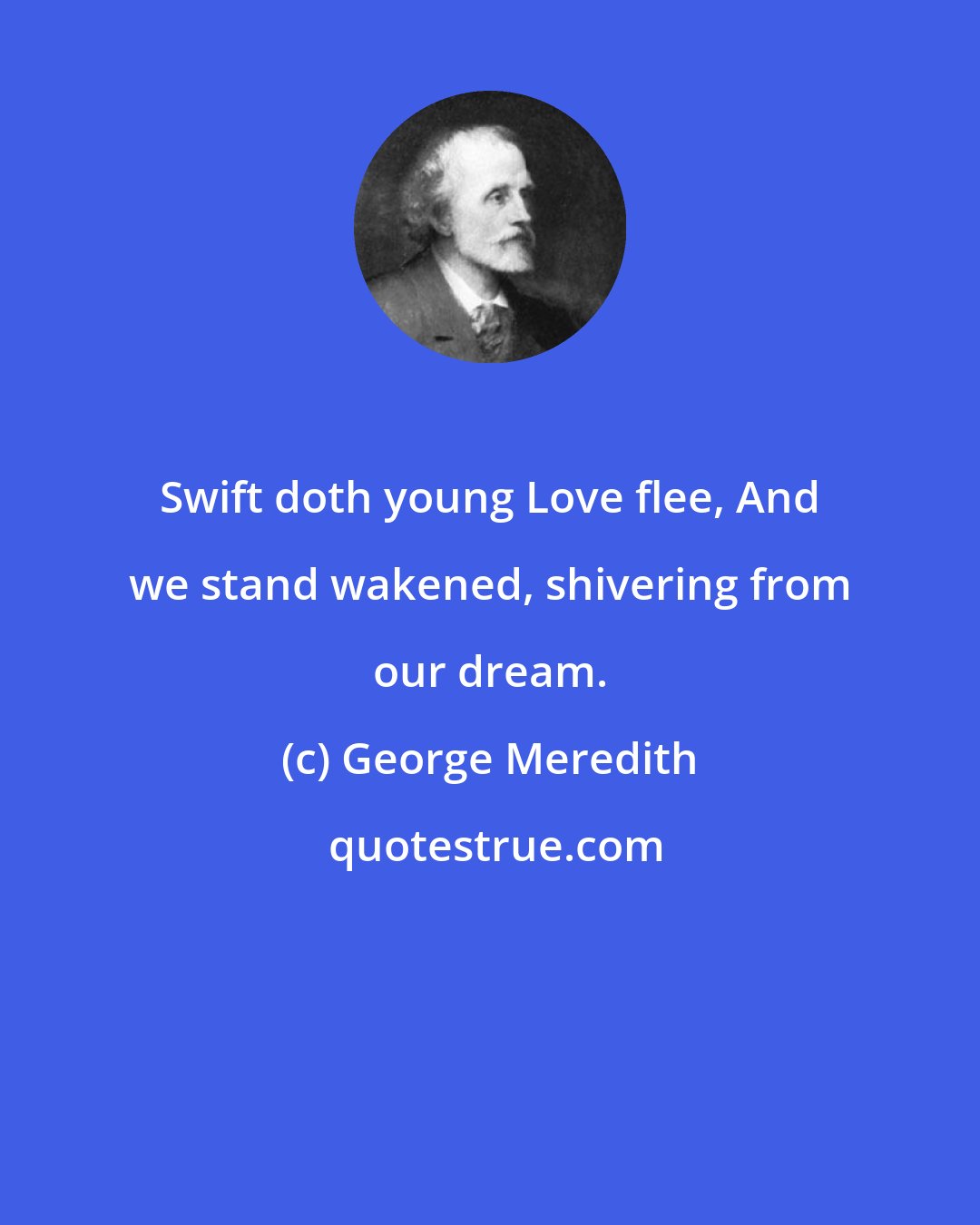 George Meredith: Swift doth young Love flee, And we stand wakened, shivering from our dream.