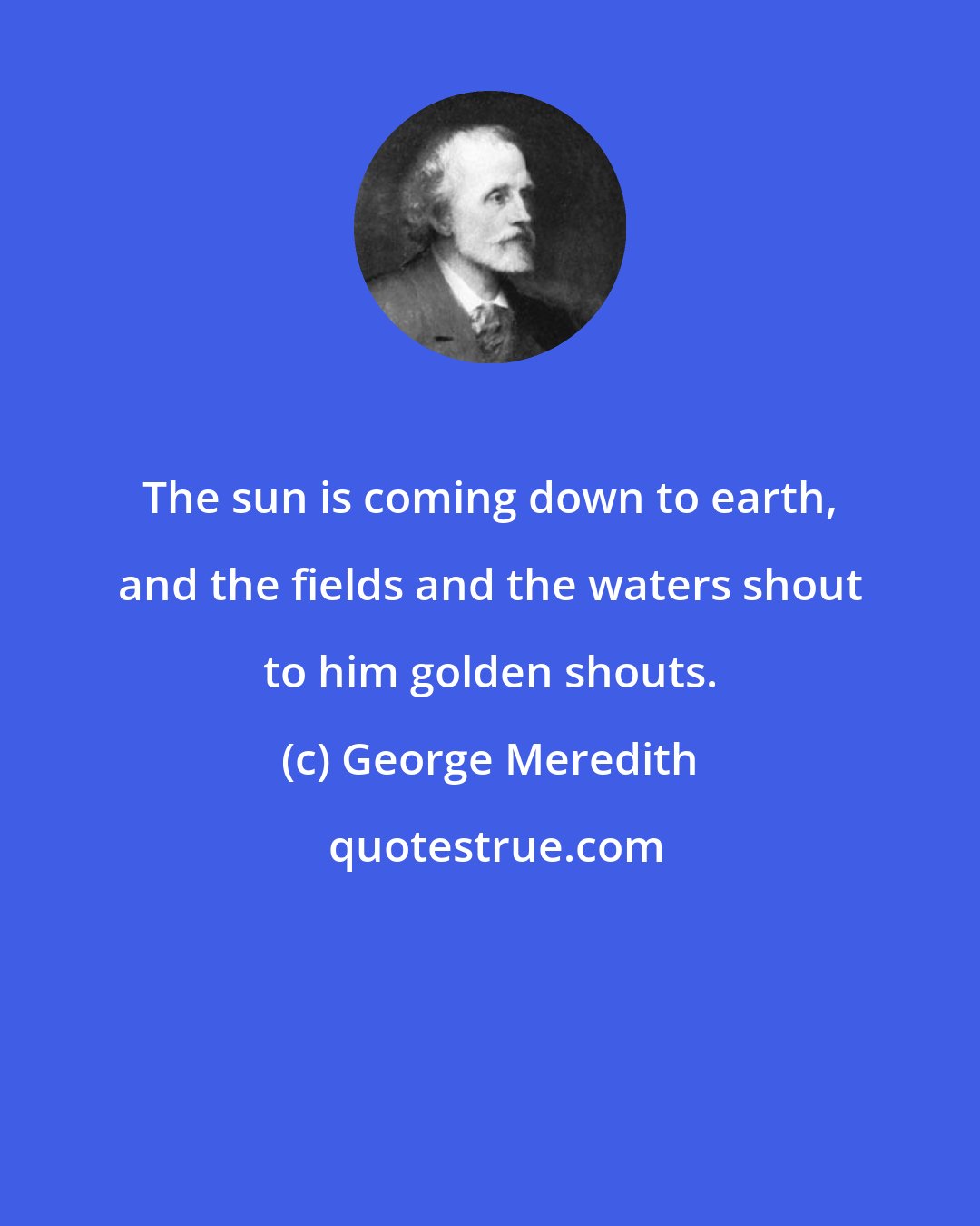 George Meredith: The sun is coming down to earth, and the fields and the waters shout to him golden shouts.