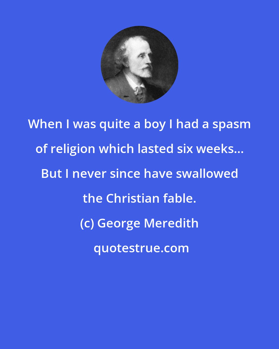 George Meredith: When I was quite a boy I had a spasm of religion which lasted six weeks... But I never since have swallowed the Christian fable.