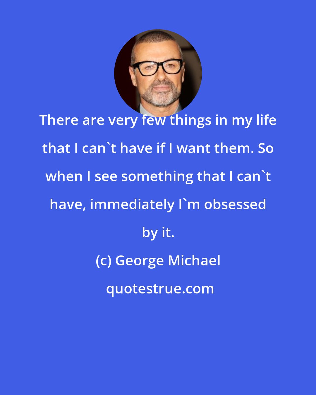 George Michael: There are very few things in my life that I can't have if I want them. So when I see something that I can't have, immediately I'm obsessed by it.
