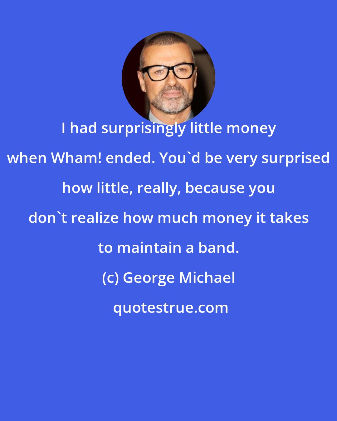 George Michael: I had surprisingly little money when Wham! ended. You'd be very surprised how little, really, because you don't realize how much money it takes to maintain a band.