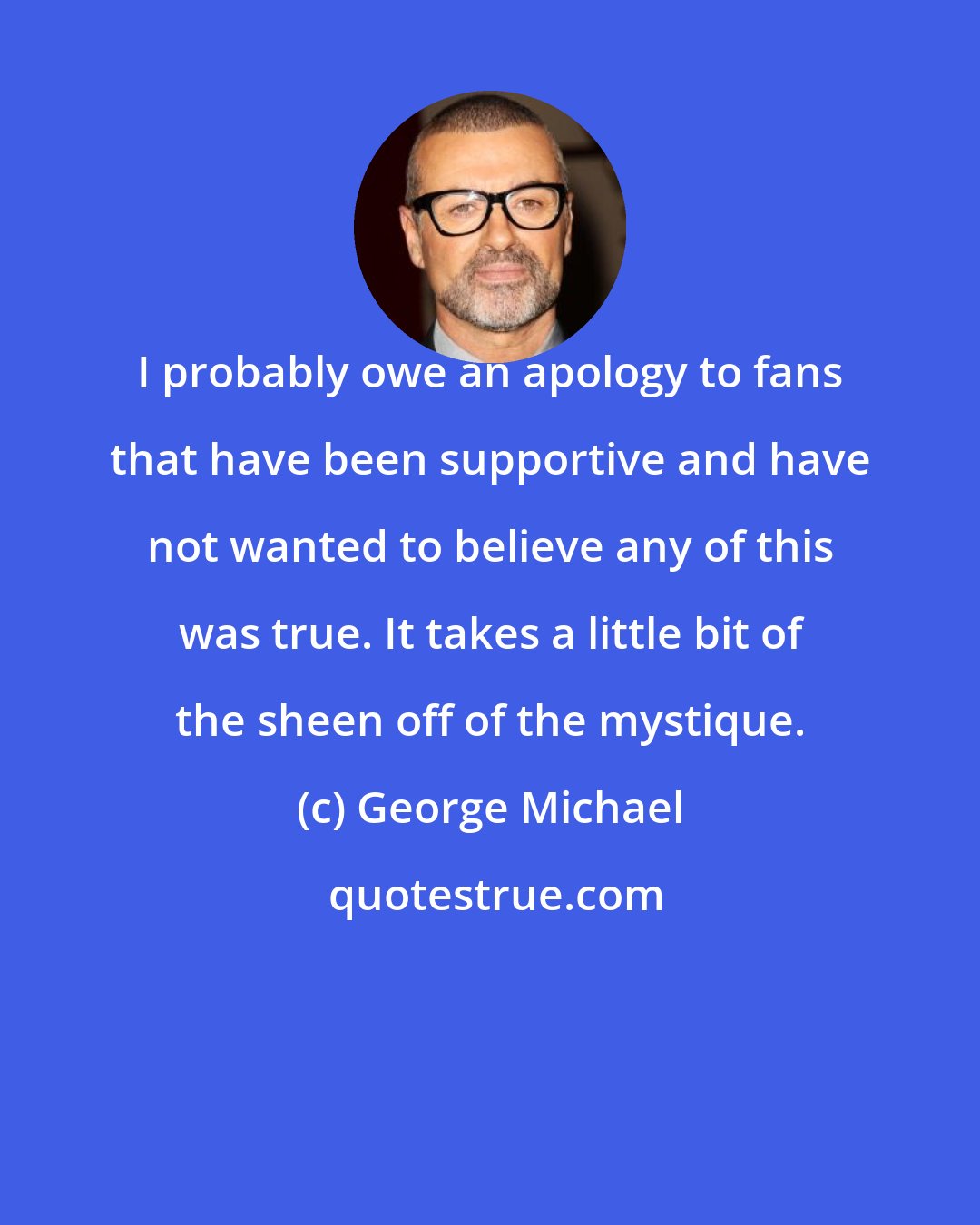 George Michael: I probably owe an apology to fans that have been supportive and have not wanted to believe any of this was true. It takes a little bit of the sheen off of the mystique.