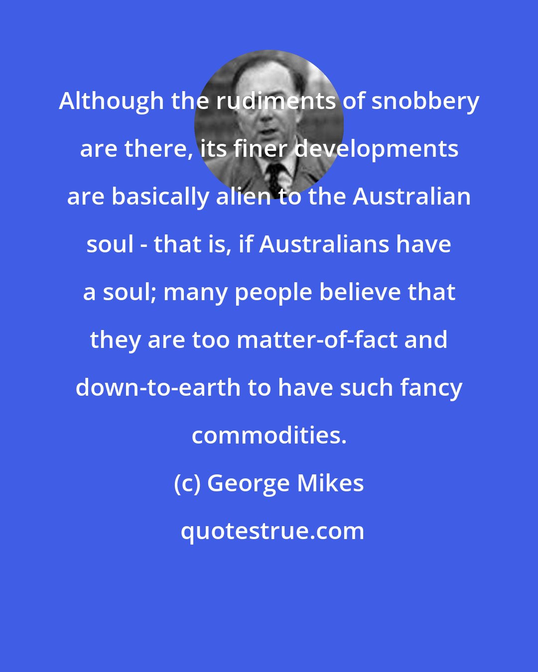 George Mikes: Although the rudiments of snobbery are there, its finer developments are basically alien to the Australian soul - that is, if Australians have a soul; many people believe that they are too matter-of-fact and down-to-earth to have such fancy commodities.