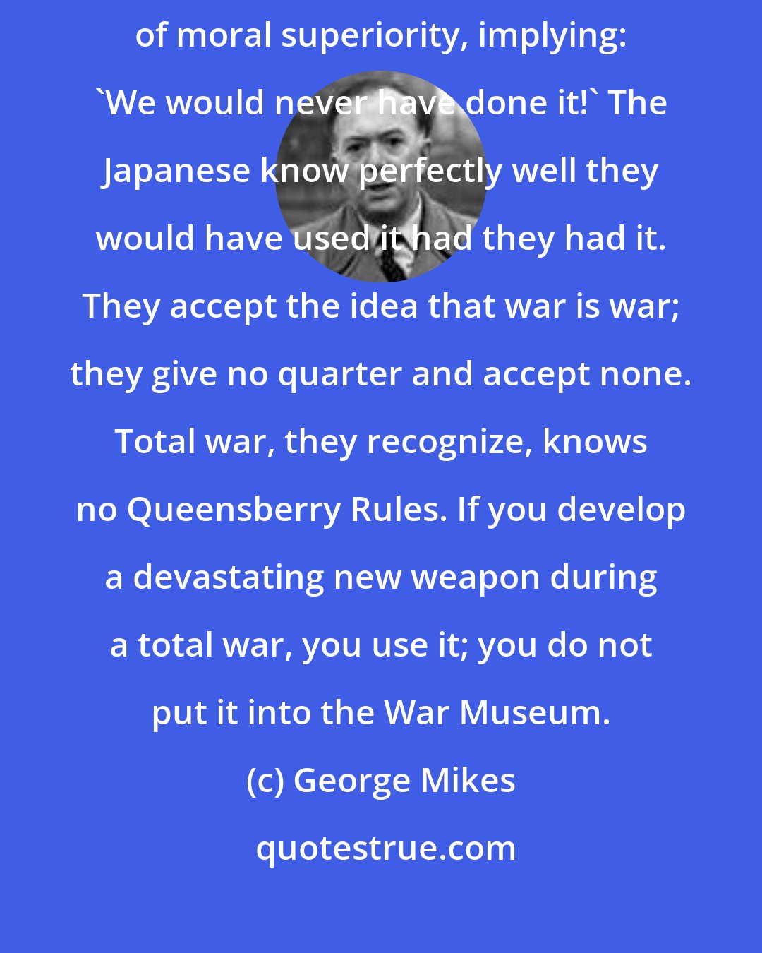 George Mikes: Japan suffered terribly from the atomic bomb but never adopted a pose of moral superiority, implying: 'We would never have done it!' The Japanese know perfectly well they would have used it had they had it. They accept the idea that war is war; they give no quarter and accept none. Total war, they recognize, knows no Queensberry Rules. If you develop a devastating new weapon during a total war, you use it; you do not put it into the War Museum.
