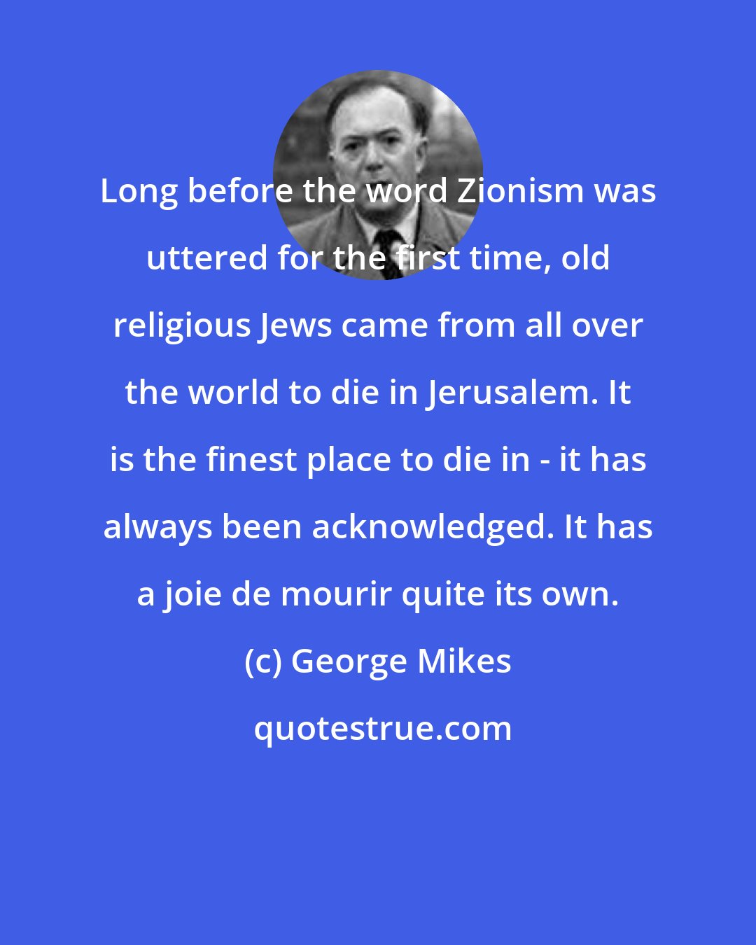 George Mikes: Long before the word Zionism was uttered for the first time, old religious Jews came from all over the world to die in Jerusalem. It is the finest place to die in - it has always been acknowledged. It has a joie de mourir quite its own.