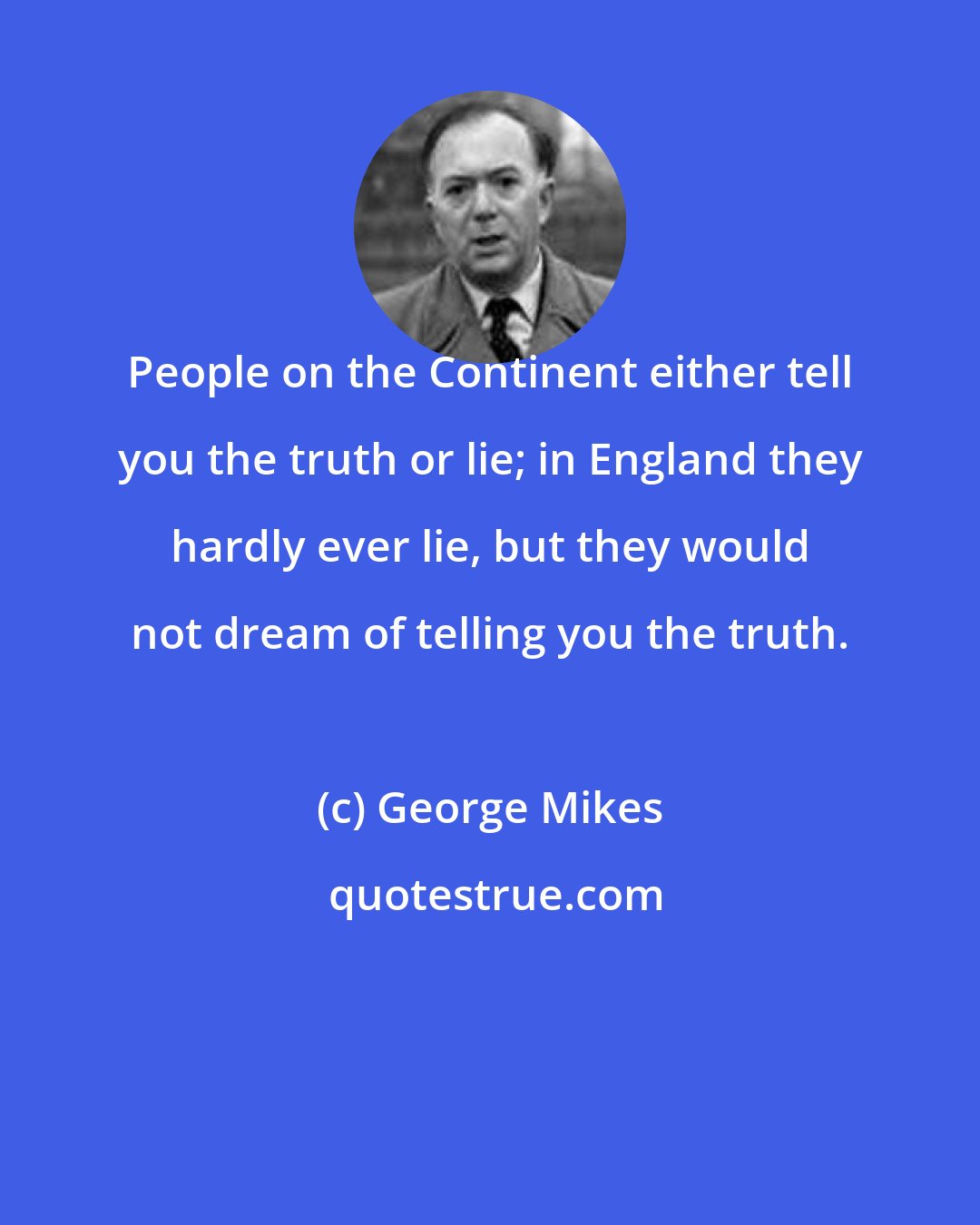 George Mikes: People on the Continent either tell you the truth or lie; in England they hardly ever lie, but they would not dream of telling you the truth.