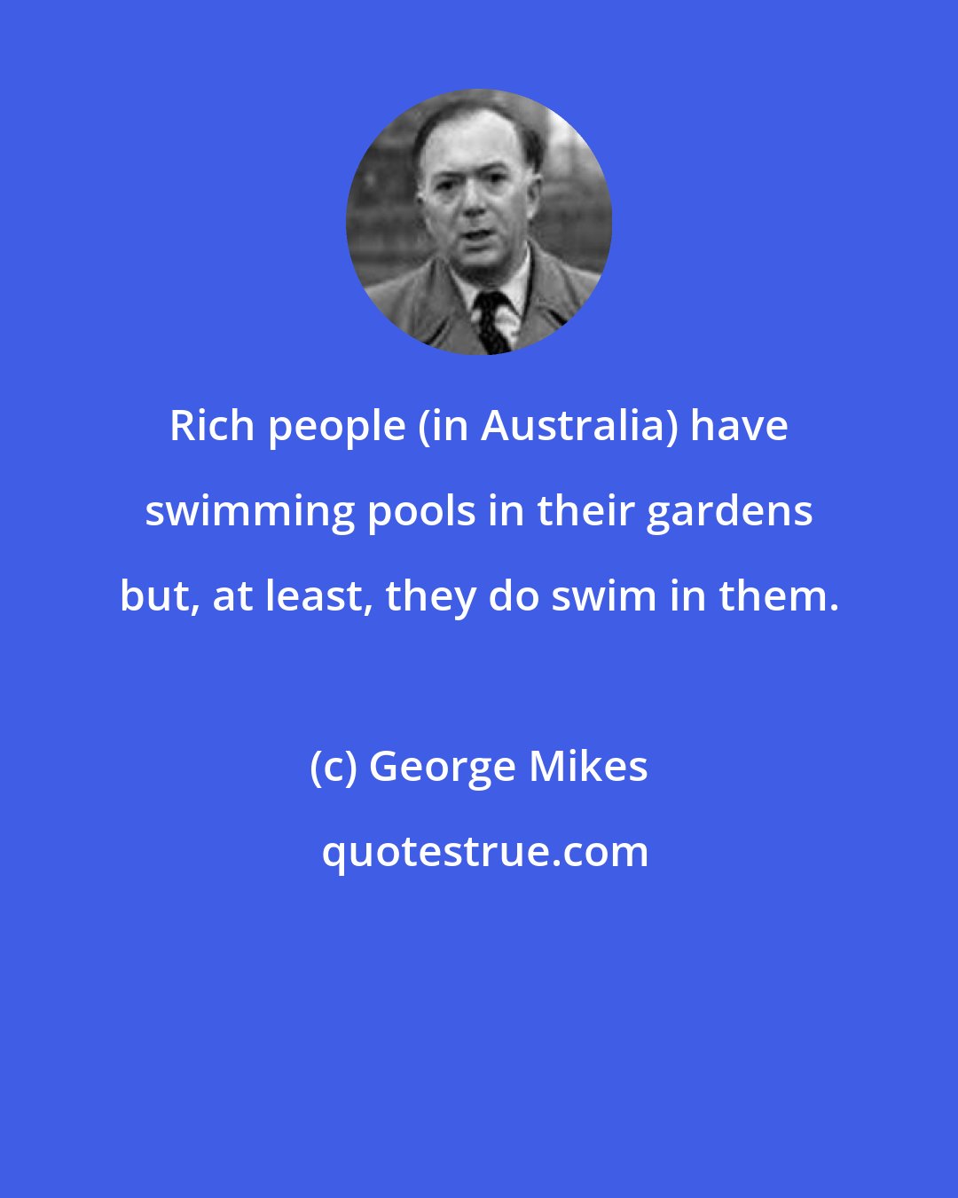 George Mikes: Rich people (in Australia) have swimming pools in their gardens but, at least, they do swim in them.