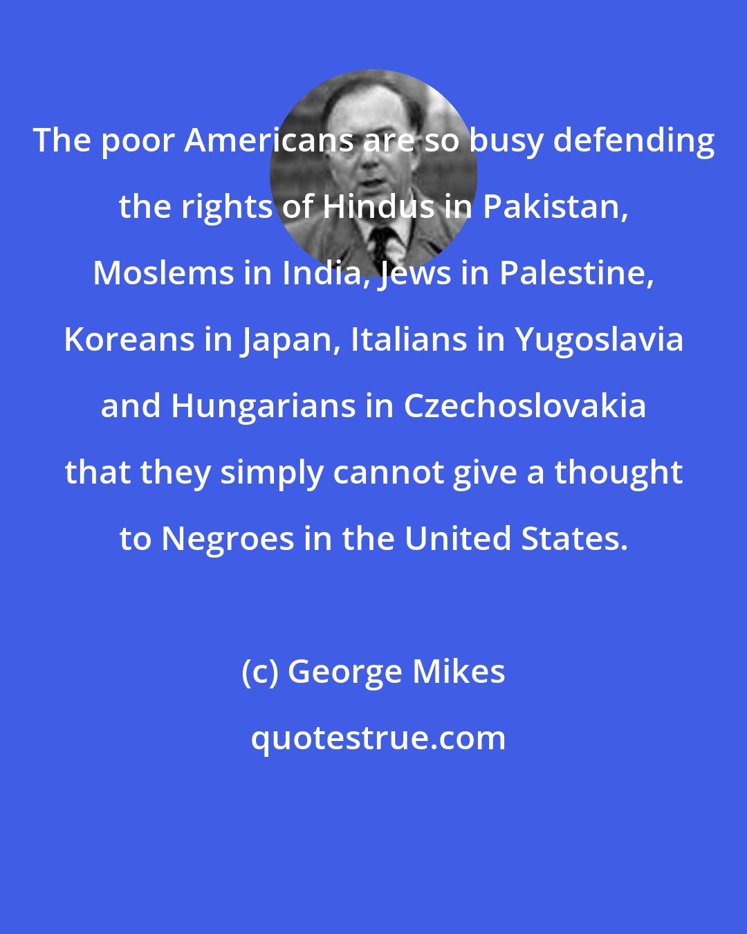 George Mikes: The poor Americans are so busy defending the rights of Hindus in Pakistan, Moslems in India, Jews in Palestine, Koreans in Japan, Italians in Yugoslavia and Hungarians in Czechoslovakia that they simply cannot give a thought to Negroes in the United States.