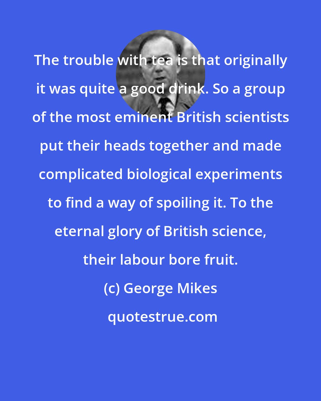 George Mikes: The trouble with tea is that originally it was quite a good drink. So a group of the most eminent British scientists put their heads together and made complicated biological experiments to find a way of spoiling it. To the eternal glory of British science, their labour bore fruit.