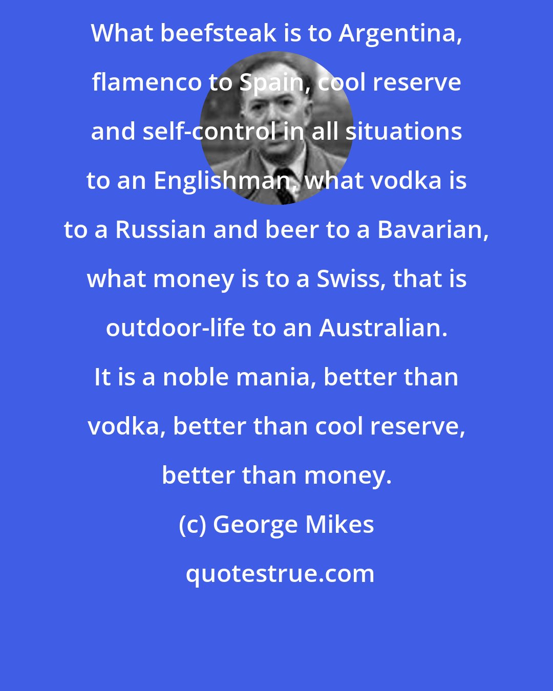 George Mikes: What beefsteak is to Argentina, flamenco to Spain, cool reserve and self-control in all situations to an Englishman, what vodka is to a Russian and beer to a Bavarian, what money is to a Swiss, that is outdoor-life to an Australian. It is a noble mania, better than vodka, better than cool reserve, better than money.